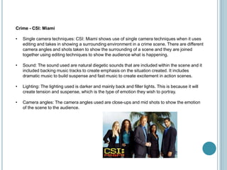 Crime - CSI: Miami
• Single camera techniques: CSI: Miami shows use of single camera techniques when it uses
editing and takes in showing a surrounding environment in a crime scene. There are different
camera angles and shots taken to show the surrounding of a scene and they are joined
together using editing techniques to show the audience what is happening.
• Sound: The sound used are natural diegetic sounds that are included within the scene and it
included backing music tracks to create emphasis on the situation created. It includes
dramatic music to build suspense and fast music to create excitement in action scenes.
• Lighting: The lighting used is darker and mainly back and filler lights. This is because it will
create tension and suspense, which is the type of emotion they wish to portray.
• Camera angles: The camera angles used are close-ups and mid shots to show the emotion
of the scene to the audience.
 