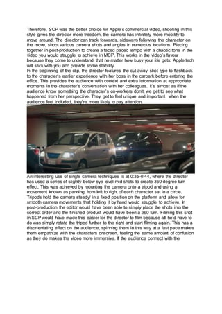 Therefore, SCP was the better choice for Apple’s commercial video, shooting in this
style gives the director more freedom, the camera has infinitely more mobility to
move around. The director can track forwards, sideways following the character on
the move, shoot various camera shots and angles in numerous locations. Piecing
together in post-production to create a faced paced tempo with a chaotic tone in the
video you would struggle to achieve in MCP. This works in the video’s favour
because they come to understand that no matter how busy your life gets; Apple tech
will stick with you and provide some stability.
In the beginning of the clip, the director features the cut-away shot type to flashback
to the character’s earlier experience with her boss in the carpark before entering the
office. This provides the audience with context and extra information at appropriate
moments in the character’s conversation with her colleagues. It’s almost as if the
audience know something the character’s co-workers don’t, we get to see what
happened from her perspective. They get to feel unique and important, when the
audience feel included, they’re more likely to pay attention.
An interesting use of single camera techniques is at 0:35-0:44, where the director
has used a series of slightly below eye level mid shots to create 360 degree turn
effect. This was achieved by mounting the camera onto a tripod and using a
movement known as panning from left to right of each character sat in a circle.
Tripods hold the camera steady/ in a fixed position on the platform and allow for
smooth camera movements that holding it by hand would struggle to achieve. In
post-production the editor would have been able to simply place the shots into the
correct order and the finished product would have been a 360 turn. Filming this shot
in SCP would have made this easier for the director to film because all he’d have to
do was simply rotate the tripod further to the right and start filming again. This has a
disorientating effect on the audience, spinning them in this way at a fast pace makes
them empathize with the characters onscreen, feeling the same amount of confusion
as they do makes the video more immersive. If the audience connect with the
 