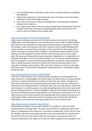  It also could be harder to reproduce some scenes to keep the continuity throughout
the production
 Single camera productions may also be more time consuming as you need to keep
moving the camera and setting it up again
 Also, if your only camera is broken or damaged then it could delay the production
making it more expensive
 As in single camera there is only one camera involved most conversations have to be
recorded a few times meaning you are getting fewer natural reactions from the
actors as they are redoing scenes multiple times
https://www.youtube.com/watch?v=2W7uKverqX8
Single camera techniques are used a lot in film for example in this clip from The Shining
(1980) single camera techniques are used. The Shining is a horror made in 1980 by Stephen
King, there are a lot of benefits of using single camera techniques in a production like this
for example it makes the characters seemmore realistic as we ae actually following them
around and they are not just stuck in one place. In this clip of the film the shining a lot of
camera techniques are being used for example it is being filmed using a Steadicam so the
little boy can ride throughout the hotel with the camera having to be on a track using a
dolly. The scene was filmed with the camera man with a Steadicam on in a wheelchair so it
could get so low down as if it was at Danny's height, so it is as if we are seeing everything
from his perspective. It had to be filmed using a Steadicam as the track a dolly would have
been on would have been seen by the camera and it could not have been done as he is
riding the car through serval corridors. When door 237 is shown it is shown in a low angle
shot which makes it look ominous and powerful showing that there is something not good
behind that door.
https://www.youtube.com/watch?v=SYM-RJwSGQ8
In the music video Habits by Tove Lo Single camera techniques are used throughout the
video. Snorricam is used throughout this whole video, the video starts out at a party and the
snorricam is used to disorientate the audience to show that she is drunk. The video also
then does a lot of quick cuts to show the chaos and energy in the club, this is affective as it
shows what she is feeling and what it is like when there. Also, the video shows a cycle of the
main character in a cycle of going out on a night and getting drunk which can be seen by the
blurred background and the snorricam making the audience disorientated and waking up in
the morning looking confused and repeating this cycle showing she cannot get out of it. The
video also uses a lot of close ups when she is getting ready such as putting make up on this
could maybe of been used to show that she is trying to cover and hide what she did the
night before as she can be seen covering up marks that are on her body at 0:30.
https://www.youtube.com/watch?v=wapLaF5jmrU
Single camera techniques are also used in adverts, for example it is used in this 2016
Hyundai advert for the Super Bowl. The video starts out with an establishing shot to show
where it is taking place it also shows the car that they are advertising. It then cuts to an over
the shoulder shot when the girl opens the door so we can see the boys first reaction when
he sees her for the first time. After a while the scene shows a close up of a watch, this
shows the importance of the object as it is how the father is going to find his daughter as he
 