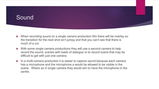 Sound
 When recording sound on a single camera production film there will be overlay so
the transition for the next shot isn’t jumpy and that you can’t see that there is
much of a cut.
 With some single camera productions they will use a second camera to help
record the sound, scenes with loads of dialogue or to record scene that may be
difficult to get with just one camera.
 In a multi-camera production it is easier to capture sound because each camera
has a microphone and the microphone a would be allowed to be visible in the
scene. Where as in single camera they would aim to have the microphone in the
centre.
 