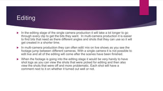 Editing
 In the editing stage of the single camera production it will take a lot longer to go
through every clip to get the bits they want. In multi-camera production it is easier
to find bits that need as there different angles and shots that they can use so it will
get created in a shorter time.
 In multi-camera production they can often edit/ mix on live shows as you see the
footage jump between different cameras. With a single camera it is not possible to
edit live and all of the editing will come after the scenes have been finished.
 When the footage is going into the editing stage it would be very handy to have
shot logs as you can view the shots that were picked for editing and then also
view the shots that were off and more problematic. Each shot will have a
comment next to it on whether it turned out well or not.
 