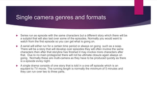 Single camera genres and formats
 Series run as episode with the same characters but a different story which there will be
a subplot that will also last over some of the episodes. Normally you would want to
watch from the first episode so you can get what is going on.
 A serial will either run for a certain time period or always on going such as a soap.
There will be a story that will develop over episodes they will often involve the same
characters then after that storyline has finished it may involve more characters after
that. Due to no main protagonist there will not be ultimate closure again always on
going. Normally these are multi-camera as they have to be produced quickly as there
is a episode evrey night.
 A single drama consists of one story that is told in a one off episode which is an
equitant to TV movie. The running length is normally the minimum of 5 minutes and
they can run over two to three parts.
 