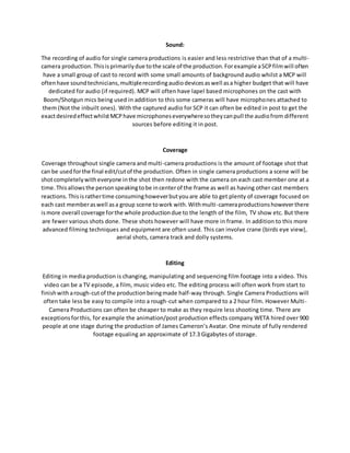 Sound:
The recording of audio for single camera productions is easier and less restrictive than that of a multi-
camera production.Thisisprimarilydue tothe scale of the production.Forexample aSCPfilmwill often
have a small group of cast to record with some small amounts of background audio whilst a MCP will
oftenhave soundtechnicians,multiplerecordingaudiodevicesaswell asa higher budget that will have
dedicated for audio (if required). MCP will often have lapel based microphones on the cast with
Boom/Shotgun mics being used in addition to this some cameras will have microphones attached to
them (Not the inbuilt ones). With the captured audio for SCP it can often be edited in post to get the
exactdesiredeffectwhilstMCPhave microphoneseverywheresotheycanpull the audiofrom different
sources before editing it in post.
Coverage
Coverage throughout single camera and multi-camera productions is the amount of footage shot that
can be usedforthe final edit/cutof the production. Often in single camera productions a scene will be
shotcompletelywitheveryone inthe shot then redone with the camera on each cast member one at a
time.Thisallowsthe personspeakingtobe incenterof the frame as well as having other cast members
reactions. Thisisrathertime consuminghoweverbutyouare able to get plenty of coverage focused on
each cast memberaswell asa group scene towork with.Withmulti-cameraproductionshoweverthere
ismore overall coverage forthe whole productiondue to the length of the film, TV show etc. But there
are fewer various shots done. These shots however will have more in frame. In addition to this more
advanced filming techniques and equipment are often used. This can involve crane (birds eye view),
aerial shots, camera track and dolly systems.
Editing
Editing in media production is changing, manipulating and sequencing film footage into a video. This
video can be a TV episode, a film, music video etc. The editing process will often work from start to
finishwitharough-cutof the productionbeingmade half-way through. Single Camera Productions will
often take less be easy to compile into a rough-cut when compared to a 2 hour film. However Multi-
Camera Productions can often be cheaper to make as they require less shooting time. There are
exceptionsforthis, for example the animation/post production effects company WETA hired over 900
people at one stage during the production of James Cameron’s Avatar. One minute of fully rendered
footage equaling an approximate of 17.3 Gigabytes of storage.
 