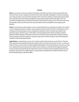Formats
Series:A seriescanrun forany numberof episodes(normallymore than5).Each episode withinthe
serieswill have itsownindividual narrativefromthe otherepisodesalthoughthisnarrative couldspan
overa two episodes.Acrossall of the episodesof the seriesthere will be anunderlyingnarrative which
will usuallybe prominentmidwaythroughthe seasonandduringthe lastfew episodes.There are
hundredsof programsthat run withthisformatfromDC Superheroshowssuchas The Flash and Arrow
(23 episodesaseason) toSherlockwithonly3episodesaseasonlasting90 minutes(approx.) per
episode.
Serial:A serial seriesiseithermade torun fora setperiodof time e.g.4 weeksor3 months.Orit will be
a neverendingshowthatwill explore awide range of narrativeswithsmall links.Serialsthatare never-
endingtendtobe Soap Operassuchas HollyoaksorEastEnderswhichnormallyhave 4x30minute
episodesaweek,52weeksayear. Quite ofteninSerial programsthere will be multiplenarratives
betweendifferentgroupsof characterswithsome charactersbeinginvolvedwithmultiplenarratives.
These narrativescanlastfor weeksorcouldevenspanacross months.Howeverthere will alwaysbe a
narrative inthe serial showtofollow.
Single Drama: A single dramaisa solo,self-containnarrative thatcanbe seenas shortfilms.Theyare
oftentoldwithinone episode thatcanbe anywhere from5 minutestomore thanan hour.In rare cases
howevertheycouldrunacrossmultiple episodesdependingonthe broadcastingservice used.E.g.A one
hour single dramacouldonlybe airedin3x30 minute slots(E.g.onChannel 4) withapproximately10
minutesof advertisementbreaksduringthe 30 minute slot.Howeverotherbroadcastingservicesmay
be able to show the entire single dramainone gowithoutthe appearance of advertisementssuchas
BritishBroadcastingCo-operation(BBC).
 