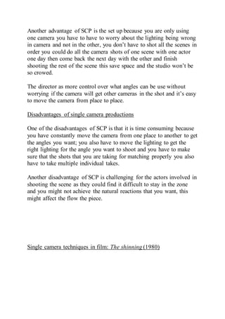 Another advantage of SCP is the set up because you are only using
one camera you have to have to worry about the lighting being wrong
in camera and not in the other, you don’t have to shot all the scenes in
order you could do all the camera shots of one scene with one actor
one day then come back the next day with the other and finish
shooting the rest of the scene this save space and the studio won’t be
so crowed.
The director as more control over what angles can be use without
worrying if the camera will get other cameras in the shot and it’s easy
to move the camera from place to place.
Disadvantages of single camera productions
One of the disadvantages of SCP is that it is time consuming because
you have constantly move the camera from one place to another to get
the angles you want; you also have to move the lighting to get the
right lighting for the angle you want to shoot and you have to make
sure that the shots that you are taking for matching properly you also
have to take multiple individual takes.
Another disadvantage of SCP is challenging for the actors involved in
shooting the scene as they could find it difficult to stay in the zone
and you might not achieve the natural reactions that you want, this
might affect the flow the piece.
Single camera techniques in film: The shinning (1980)
 