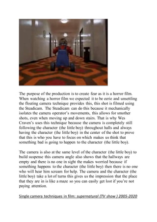 The purpose of the production is to create fear as it is a horror film.
When watching a horror film we expected it to be eerie and unsettling
the floating camera technique provides this, this shot is filmed using
the Steadicam. The Steadicam can do this because it mechanically
isolates the camera operator’s movements, this allows for smother
shots, even when moving up and down stairs. That is why Wes
Craven’s uses this technique because the camera is completely still
following the character (the little boy) throughout halls and always
having the character (the little boy) in the center of the shot to prove
that this is who you have to focus on which makes us think that
something bad is going to happen to the character (the little boy).
The camera is also at the same level of the character (the little boy) to
build suspense this camera angle also shows that the hallways are
empty and there is no one in sight the makes worried because if
something happens to the character (the little boy) then there is no one
who will hear him scream for help. The camera and the character (the
little boy) take a lot of turns this gives us the impression that the place
that they are in is like a maze so you can easily get lost if you’re not
paying attention.
Single camera techniques in film: supernatural (TV show ) 2005-2020
 