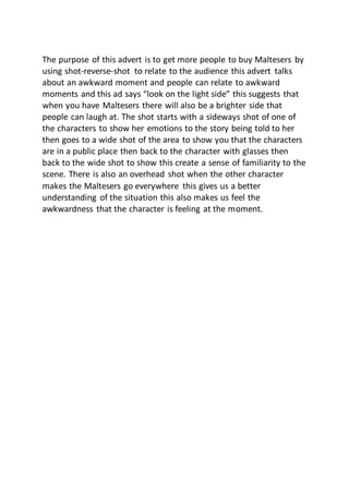 The purpose of this advert is to get more people to buy Maltesers by
using shot-reverse-shot to relate to the audience this advert talks
about an awkward moment and people can relate to awkward
moments and this ad says “look on the light side” this suggests that
when you have Maltesers there will also be a brighter side that
people can laugh at. The shot starts with a sideways shot of one of
the characters to show her emotions to the story being told to her
then goes to a wide shot of the area to show you that the characters
are in a public place then back to the character with glasses then
back to the wide shot to show this create a sense of familiarity to the
scene. There is also an overhead shot when the other character
makes the Maltesers go everywhere this gives us a better
understanding of the situation this also makes us feel the
awkwardness that the character is feeling at the moment.
 