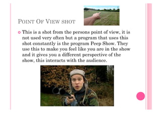 POINT OF VIEW SHOT
  This is a shot from the persons point of view, it is
not used very often but a program that uses this
shot constantly is the program Peep Show. They
use this to make you feel like you are in the show
and it gives you a different perspective of the
show, this interacts with the audience.
 