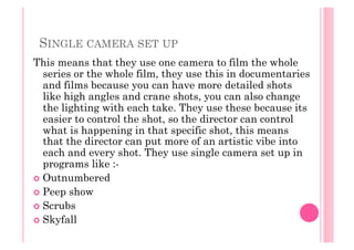 SINGLE CAMERA SET UP
This means that they use one camera to film the whole
series or the whole film, they use this in documentaries
and films because you can have more detailed shots
like high angles and crane shots, you can also change
the lighting with each take. They use these because its
easier to control the shot, so the director can control
what is happening in that specific shot, this means
that the director can put more of an artistic vibe into
each and every shot. They use single camera set up in
programs like :-
  Outnumbered
  Peep show
  Scrubs
  Skyfall
 
