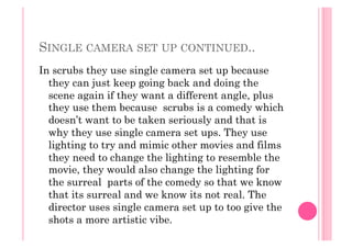 SINGLE CAMERA SET UP CONTINUED..
In scrubs they use single camera set up because
they can just keep going back and doing the
scene again if they want a different angle, plus
they use them because scrubs is a comedy which
doesn’t want to be taken seriously and that is
why they use single camera set ups. They use
lighting to try and mimic other movies and films
they need to change the lighting to resemble the
movie, they would also change the lighting for
the surreal parts of the comedy so that we know
that its surreal and we know its not real. The
director uses single camera set up to too give the
shots a more artistic vibe.
 