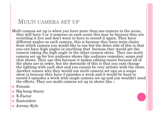 MULTI CAMERA SET UP
Multi camera set up is when you have more than one camera in the scene,
they will have 3 or 4 cameras on each scene this may be because they are
recording it live and don't want to have to record it again. They have
different angles on each camera, this is because they have more choice
from which camera you would like to use but the down side of this is that
you can have high angles or anything that because they would get the
camera taking the high angle in the other camera shots. They use multi
camera set up for live audience shows like audience comedies, soaps and
chat shows. They use this because it makes editing easier because all of
the shots are in order, but the downside of this is that you cant change
the lighting with each shot and you cannot be very artistic with the shots.
Another reason why they would use multi camera set ups on a soaps
show is because they have 5 episodes a week and it would be hard to
record 5 episodes a week with single camera set up and you wouldn't need
the effects. They use multi camera set up in shows like :-
  Friends
  Big bang theory
  X-Factor
  Eastenders
  Jeremy Kyle
 