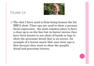 CLOSE UP
  The shot I have used is from being human the hit
BBC3 show. Close ups are used to show a persons
facial expression , the most common place to have
a close up is on the face but in horror movies they
have been known to use shots of hands or legs to
show the gruesome detail that is on screen. An
example of a horror movie that uses close ups is
Saw because they want to show the graphic
detail and gruesome torture.
 