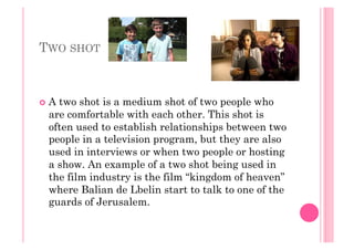TWO SHOT
  A two shot is a medium shot of two people who
are comfortable with each other. This shot is
often used to establish relationships between two
people in a television program, but they are also
used in interviews or when two people or hosting
a show. An example of a two shot being used in
the film industry is the film “kingdom of heaven”
where Balian de Lbelin start to talk to one of the
guards of Jerusalem.
 