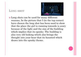 LONG SHOT
  Long shots can be used for many different
reasons, In the picture that I (in the top corner)
have chosen the long shot has been used to show
that the place the girl is running towards is scary
because of the light and the size of the building
which implies that its spooky. The building is
also very old looking which also brings the
thought into your hear that its haunted which
draws into the spooky theme.
 