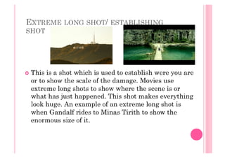 EXTREME LONG SHOT/ ESTABLISHING
SHOT
  This is a shot which is used to establish were you are
or to show the scale of the damage. Movies use
extreme long shots to show where the scene is or
what has just happened. This shot makes everything
look huge. An example of an extreme long shot is
when Gandalf rides to Minas Tirith to show the
enormous size of it.
 
