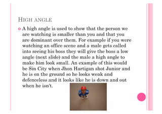 HIGH ANGLE
  A high angle is used to show that the person we
are watching is smaller than you and that you
are dominant over them. For example if you were
watching an office scene and a male gets called
into seeing his boss they will give the boss a low
angle (next slide) and the male a high angle to
make him look small. An example of this would
be Sin City when Jhon Hartigan shot Junior and
he is on the ground so he looks weak and
defenceless and it looks like he is down and out
when he isn't.
 