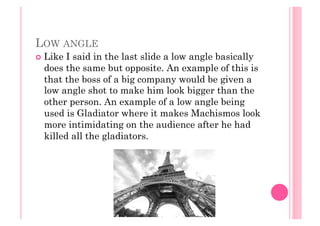 LOW ANGLE
  Like I said in the last slide a low angle basically
does the same but opposite. An example of this is
that the boss of a big company would be given a
low angle shot to make him look bigger than the
other person. An example of a low angle being
used is Gladiator where it makes Machismos look
more intimidating on the audience after he had
killed all the gladiators.
 