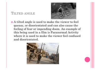 TILTED ANGLE
  A tilted angle is used to make the viewer to feel
queasy, or disorientated and can also cause the
feeling of fear or impending doom. An example of
this being used in a film is Paranormal Activity
where it is used to make the viewer feel confused
and disorientated.
 