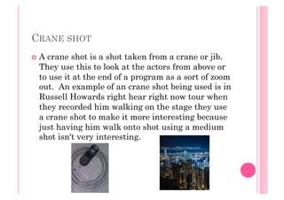 CRANE SHOT
  A crane shot is a shot taken from a crane or jib.
They use this to look at the actors from above or
to use it at the end of a program as a sort of zoom
out. An example of an crane shot being used is in
Russell Howards right hear right now tour when
they recorded him walking on the stage they use
a crane shot to make it more interesting because
just having him walk onto shot using a medium
shot isn't very interesting.
 