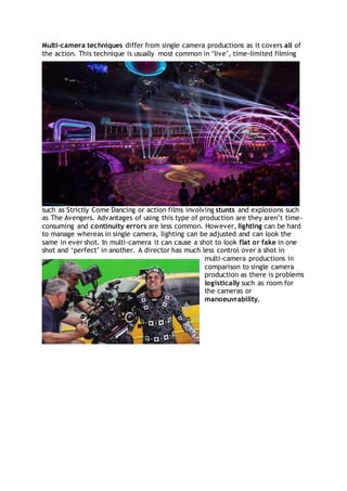 Multi-camera techniques differ from single camera productions as it covers all of
the action. This technique is usually most common in ‘live’, time-limited filming
such as Strictly Come Dancing or action films involving stunts and explosions such
as The Avengers. Advantages of using this type of production are they aren’t time-
consuming and continuity errors are less common. However, lighting can be hard
to manage whereas in single camera, lighting can be adjusted and can look the
same in ever shot. In multi-camera it can cause a shot to look flat or fake in one
shot and ‘perfect’ in another. A director has much less control over a shot in
multi-camera productions in
comparison to single camera
production as there is problems
logistically such as room for
the cameras or
manoeuvrability.
 