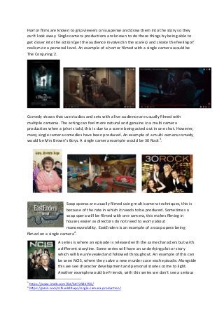 Horror films are known to grip viewers on suspense and draw them into the story so they
can’t look away. Single camera productions are known to do these things by being able to
get closer into the action (get the audience involved in the scares) and create the feeling of
realism on a personal level. An example of a horror filmed with a single camera would be
The Conjuring 2.
Comedy shows that use studios and sets with a live audience are usually filmed with
multiple cameras. The acting can feel more natural and genuine in a multi camera
production when a joke is told, this is due to a scene being acted out in one shot. However,
many single camera comedies have been produced. An example of a multi camera comedy
would be Mrs Brown’s Boys. A single camera example would be 30 Rock3
.
Soap operas are usually filmed using multi camera techniques, this is
because of the rate in which it needs to be produced. Sometimes a
soap opera will be filmed with one camera, this makes filming in
houses easier as directors do not need to worry about
manoeuvrability. EastEnders is an example of a soap opera being
filmed on a single camera4
.
A series is where an episode is released with the same characters but with
a different storyline. Some series will have an underlying plot or story
which will be unrevealed and followed throughout. An example of this can
be seen NCIS, where they solve a new murder case each episode. Alongside
this we see character development and personal stories come to light.
Another example would be Friends, with this series we don’t see a serious
3
https://www.imdb.com/list/ls072581756/
4
https://prezi.com/zzfkvek99uqo/single-camera-production/
 