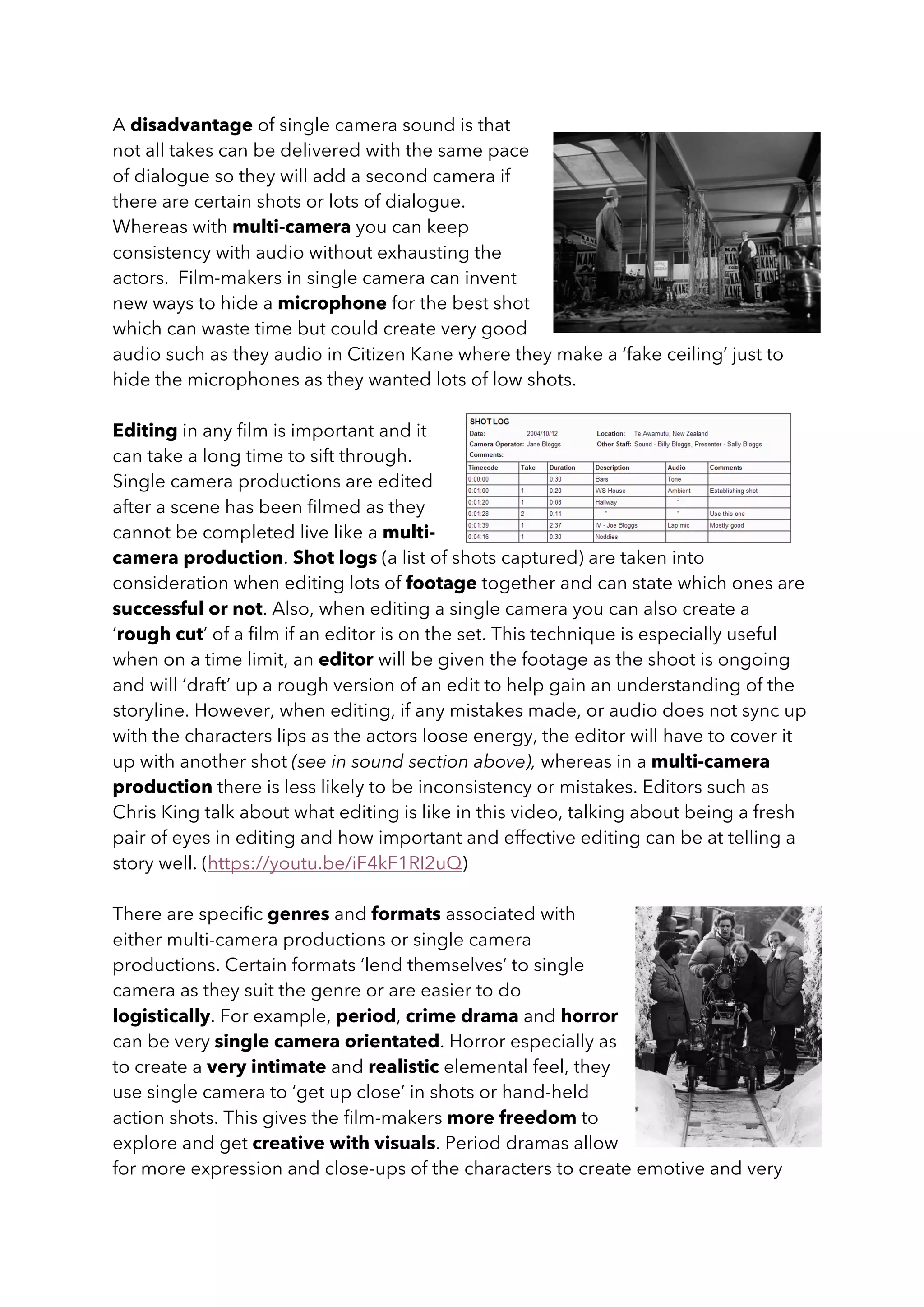 A disadvantage of single camera sound is that
not all takes can be delivered with the same pace
of dialogue so they will add a second camera if
there are certain shots or lots of dialogue.
Whereas with multi-camera you can keep
consistency with audio without exhausting the
actors. Film-makers in single camera can invent
new ways to hide a microphone for the best shot
which can waste time but could create very good
audio such as they audio in Citizen Kane where they make a ‘fake ceiling’ just to
hide the microphones as they wanted lots of low shots.
Editing in any film is important and it
can take a long time to sift through.
Single camera productions are edited
after a scene has been filmed as they
cannot be completed live like a multi-
camera production. Shot logs (a list of shots captured) are taken into
consideration when editing lots of footage together and can state which ones are
successful or not. Also, when editing a single camera you can also create a
‘rough cut’ of a film if an editor is on the set. This technique is especially useful
when on a time limit, an editor will be given the footage as the shoot is ongoing
and will ‘draft’ up a rough version of an edit to help gain an understanding of the
storyline. However, when editing, if any mistakes made, or audio does not sync up
with the characters lips as the actors loose energy, the editor will have to cover it
up with another shot (see in sound section above), whereas in a multi-camera
production there is less likely to be inconsistency or mistakes. Editors such as
Chris King talk about what editing is like in this video, talking about being a fresh
pair of eyes in editing and how important and effective editing can be at telling a
story well. (https://youtu.be/iF4kF1RI2uQ)
There are specific genres and formats associated with
either multi-camera productions or single camera
productions. Certain formats ‘lend themselves’ to single
camera as they suit the genre or are easier to do
logistically. For example, period, crime drama and horror
can be very single camera orientated. Horror especially as
to create a very intimate and realistic elemental feel, they
use single camera to ‘get up close’ in shots or hand-held
action shots. This gives the film-makers more freedom to
explore and get creative with visuals. Period dramas allow
for more expression and close-ups of the characters to create emotive and very
 