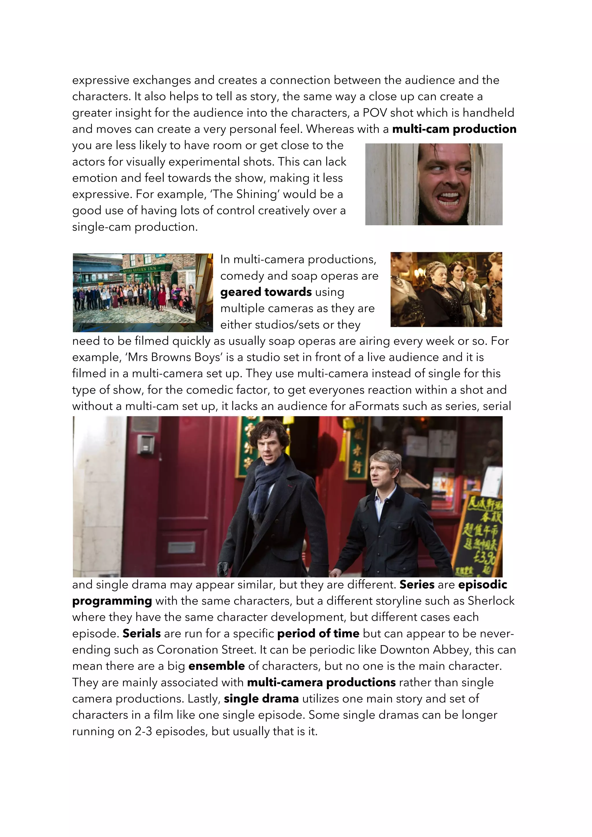 expressive exchanges and creates a connection between the audience and the
characters. It also helps to tell as story, the same way a close up can create a
greater insight for the audience into the characters, a POV shot which is handheld
and moves can create a very personal feel. Whereas with a multi-cam production
you are less likely to have room or get close to the
actors for visually experimental shots. This can lack
emotion and feel towards the show, making it less
expressive. For example, ‘The Shining’ would be a
good use of having lots of control creatively over a
single-cam production.
In multi-camera productions,
comedy and soap operas are
geared towards using
multiple cameras as they are
either studios/sets or they
need to be filmed quickly as usually soap operas are airing every week or so. For
example, ‘Mrs Browns Boys’ is a studio set in front of a live audience and it is
filmed in a multi-camera set up. They use multi-camera instead of single for this
type of show, for the comedic factor, to get everyones reaction within a shot and
without a multi-cam set up, it lacks an audience for aFormats such as series, serial
and single drama may appear similar, but they are different. Series are episodic
programming with the same characters, but a different storyline such as Sherlock
where they have the same character development, but different cases each
episode. Serials are run for a specific period of time but can appear to be never-
ending such as Coronation Street. It can be periodic like Downton Abbey, this can
mean there are a big ensemble of characters, but no one is the main character.
They are mainly associated with multi-camera productions rather than single
camera productions. Lastly, single drama utilizes one main story and set of
characters in a film like one single episode. Some single dramas can be longer
running on 2-3 episodes, but usually that is it.
 