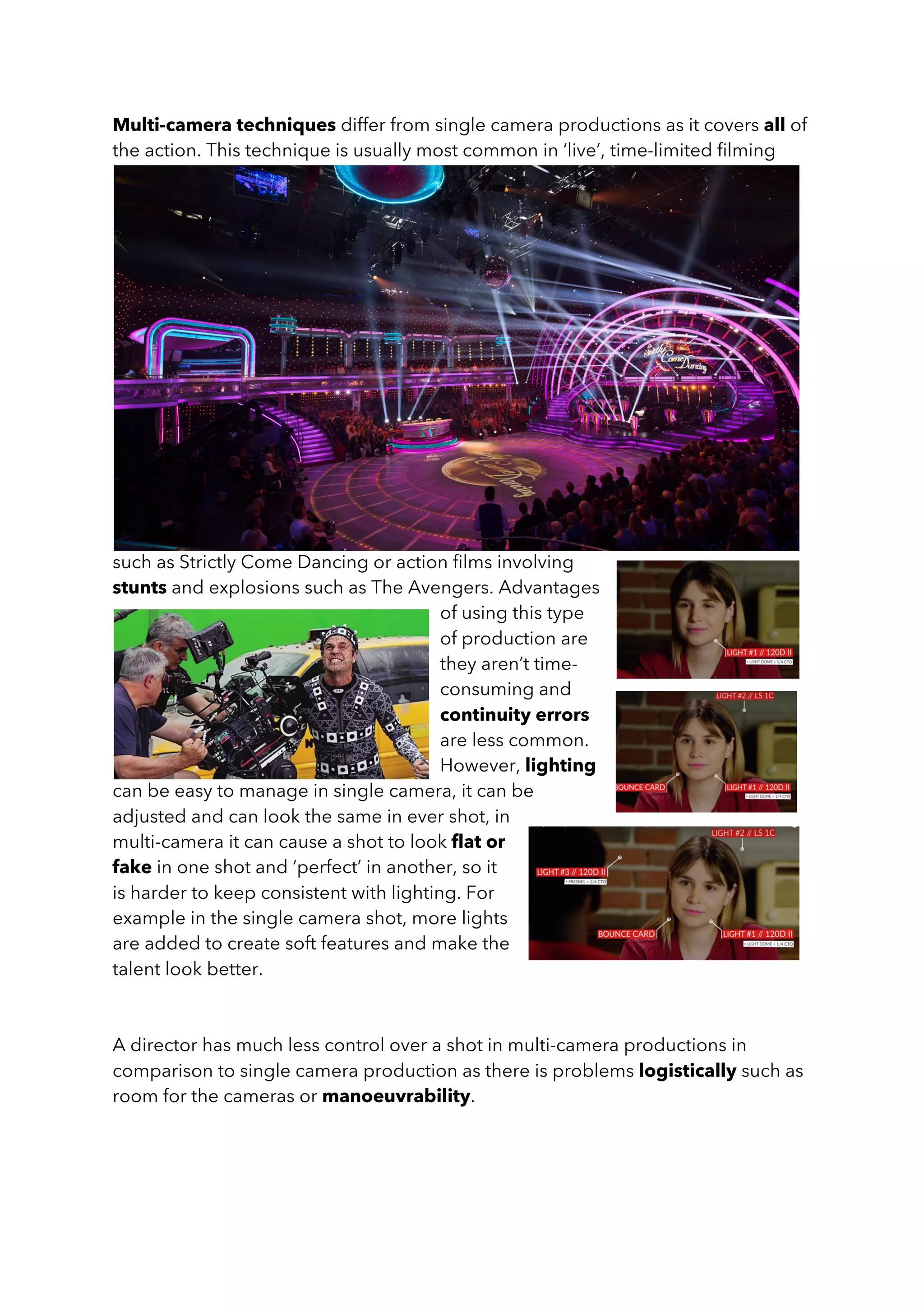 Multi-camera techniques differ from single camera productions as it covers all of
the action. This technique is usually most common in ‘live’, time-limited filming
such as Strictly Come Dancing or action films involving
stunts and explosions such as The Avengers. Advantages
of using this type
of production are
they aren’t time-
consuming and
continuity errors
are less common.
However, lighting
can be easy to manage in single camera, it can be
adjusted and can look the same in ever shot, in
multi-camera it can cause a shot to look flat or
fake in one shot and ‘perfect’ in another, so it
is harder to keep consistent with lighting. For
example in the single camera shot, more lights
are added to create soft features and make the
talent look better.
A director has much less control over a shot in multi-camera productions in
comparison to single camera production as there is problems logistically such as
room for the cameras or manoeuvrability.
 