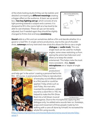 of the shots looking studio lit they can be realistic and
detailed connotating to different meanings creating
a bigger effect on the audience. A basic set up would
be a ‘low key lighting set-up’ which consists of one
light pointing towards a subject and a camera. It is
designed to fill in the rooms light at a low level to be
able to cast shadows. These set ups can be easily
adjusted, but if needed again they should be slightly
changed to fit the shot and keep consistency.
Sound adds to a film and can sometimes define a film and decide whether it’s a
good or a bad film. In single camera productions, due to the use of shoulder
shots, cutaways and any restricted view shots this allows the film to use a single
dialogue or audio track. This one
single track can be used for multiple
angles, some views restricting us from
seeing the actors lips help even and
allow us to keep the viewer
entertained. This helps make the track
more consistent. Also, boom
microphones are a ‘staple of single
camera
productions’
and help get ‘in the action’ creating a personal feel to the
film. Of course, in post-production Foley (a reproduction
of everyday sound effects added
to a film) would or could be
applied. Foley artists such as
Jack Foley, the man who
invented the profession, added
sound to a silent film in 192. He
helped to make the film Show
Boat into a full-blown musical
extravaganza. Due to the microphones capturing the
dialogue only, he added extra sounds later on, footsteps,
props and movement of three people made by him
walking with a cane all done by himself, he recreated the
whole film using sounds.
(https://www.empireonline.com/movies/features/cinema-sound-secrets-foley-
artist/ )
 