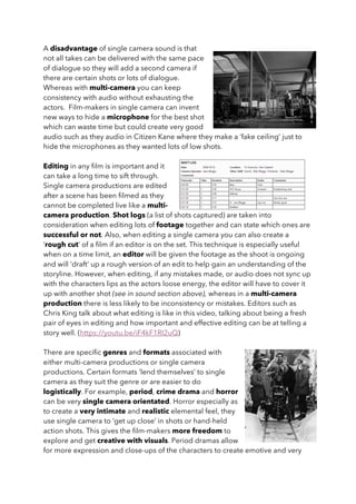 A disadvantage of single camera sound is that
not all takes can be delivered with the same pace
of dialogue so they will add a second camera if
there are certain shots or lots of dialogue.
Whereas with multi-camera you can keep
consistency with audio without exhausting the
actors. Film-makers in single camera can invent
new ways to hide a microphone for the best shot
which can waste time but could create very good
audio such as they audio in Citizen Kane where they make a ‘fake ceiling’ just to
hide the microphones as they wanted lots of low shots.
Editing in any film is important and it
can take a long time to sift through.
Single camera productions are edited
after a scene has been filmed as they
cannot be completed live like a multi-
camera production. Shot logs (a list of shots captured) are taken into
consideration when editing lots of footage together and can state which ones are
successful or not. Also, when editing a single camera you can also create a
‘rough cut’ of a film if an editor is on the set. This technique is especially useful
when on a time limit, an editor will be given the footage as the shoot is ongoing
and will ‘draft’ up a rough version of an edit to help gain an understanding of the
storyline. However, when editing, if any mistakes made, or audio does not sync up
with the characters lips as the actors loose energy, the editor will have to cover it
up with another shot (see in sound section above), whereas in a multi-camera
production there is less likely to be inconsistency or mistakes. Editors such as
Chris King talk about what editing is like in this video, talking about being a fresh
pair of eyes in editing and how important and effective editing can be at telling a
story well. (https://youtu.be/iF4kF1RI2uQ)
There are specific genres and formats associated with
either multi-camera productions or single camera
productions. Certain formats ‘lend themselves’ to single
camera as they suit the genre or are easier to do
logistically. For example, period, crime drama and horror
can be very single camera orientated. Horror especially as
to create a very intimate and realistic elemental feel, they
use single camera to ‘get up close’ in shots or hand-held
action shots. This gives the film-makers more freedom to
explore and get creative with visuals. Period dramas allow
for more expression and close-ups of the characters to create emotive and very
 