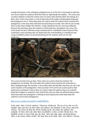 emerge themselves in the setting the protagonist are in as the filmis structured to look like
one shot to make the audience think that they are right beside the soldiers. This scene uses
a camera stabilizer so that the camera man can move more fluently rather the moving on a
dolly. Also, in this scene, there is a lot of long shots of the empty and destroyed landscape
the protagonists are in. These long shots are used to make the audience feel scared for the
protagonists as the long shots show that basically they are on their own with no one to help
them as they move though the trenches. Using a Steadicam for this scene was effective
because this technique gives the audience a flued experience throughout the scene. This
scene would not be as effective using a tracking shot or a handheld camera because if the
cameraman used a tracking shot, he would have the same flexibility as a Steadicam and
using a handheld camera can be disorientating for the audience with can ruin the
immersion.
This scene also had close up shots. These shots are used to show the emotions the
protagonists are feeling. This shot makes the audience feel scared for the characters as
there walking through the trenches. It also makes them feel thankful that they are not in the
same situation as the protagonists. Close up shots in film and tv are usually used to show
expressions a character’s face or they are used to make the audience focus on a specific
thing like an object or someone’s face. Overall the close up shots are effective because they
help show what each protagonist is feeling via facial expressions witch help make the
audience care for these protagonists.
https://www.youtube.com/watch?v=ma9I9VBKPiw
In the music video of Arctic monkeys’ Florescent Adolescent. The use of over the over the
shoulder shots and close up shots makes the audience feel disturbed as the clowns attack the
civilians. The closes up shots the clowns beating up the men makes the audience feel
sympathy for them and it also make them unconfutable as they see their bloody faces. The
handheld camera is used to help give the music video that edgy, gritty and disorientating
effect as the camera shakes around. The long shots in the music video were effective because
 