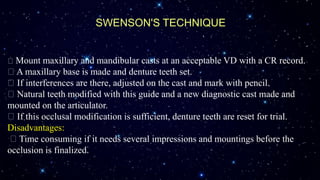SWENSON'S TECHNIQUE
Mount maxillary and mandibular casts at an acceptable VD with a CR record.
A maxillary base is made and denture teeth set.
If interferences are there, adjusted on the cast and mark with pencil.
Natural teeth modified with this guide and a new diagnostic cast made and
mounted on the articulator.
If this occlusal modification is sufficient, denture teeth are reset for trial.
Disadvantages:
Time consuming if it needs several impressions and mountings before the
occlusion is finalized.
 