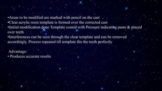 •Areas to be modified are marked with pencil on the cast
•Clear acrylic resin template is formed over the corrected cast
•Initial modification done Template coated with Pressure indicating paste & placed
over teeth
•Interferences can be seen through the clear template and can be removed
accordingly. Process repeated till template fits the teeth perfectly
Advantage:
• Produces accurate results
 