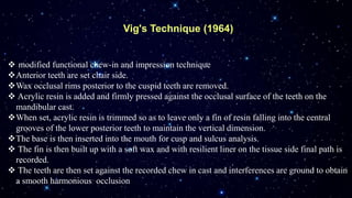 Vig's Technique (1964)
 modified functional chew-in and impression technique
Anterior teeth are set chair side.
Wax occlusal rims posterior to the cuspid teeth are removed.
 Acrylic resin is added and firmly pressed against the occlusal surface of the teeth on the
mandibular cast.
When set, acrylic resin is trimmed so as to leave only a fin of resin falling into the central
grooves of the lower posterior teeth to maintain the vertical dimension.
The base is then inserted into the mouth for cusp and sulcus analysis.
 The fin is then built up with a soft wax and with resilient liner on the tissue side final path is
recorded.
 The teeth are then set against the recorded chew in cast and interferences are ground to obtain
a smooth harmonious occlusion
 
