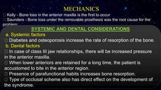 MECHANICS
Kelly - Bone loss in the anterior maxilla is the first to occur
Saunders - Bone loss under the removable prosthesis was the root cause for the
problem
SYSTEMIC AND DENTAL CONSIDERATIONS
a. Systemic factors
Diabetes and osteoporosis increase the rate of resorption of the bone.
b. Dental factors
In case of class III jaw relationships, there will be increased pressure
in the anterior maxilla.
When lower anteriors are retained for a long time, the patient is
accustomed to bite in the anterior region.
Presence of parafunctional habits increases bone resorption.
Type of occlusal scheme also has direct effect on the development of
the syndrome.
 