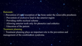 Rationale:
Prevention of rapid resorption of the bone under the removable prosthesis
Prevention of excessive load in the anterior region
Providing stable occlusal scheme
Allowing anterior teeth only for phonetics and esthetics
Education of the patient
Treatment planning
Treatment planning plays an important role in the prevention and
management of the combination syndrome.
 