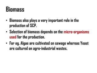 Biomass
• Biomass also plays a very important role in the
  production of SCP.
• Selection of biomass depends on the micro-organisms
  used for the production.
• For eg. Algae are cultivated on sewage whereas Yeast
  are cultured on agro-industrial wastes.
 