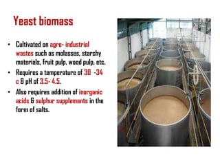 Yeast biomass
• Cultivated on agro- industrial
  wastes such as molasses, starchy
  materials, fruit pulp, wood pulp, etc.
• Requires a temperature of 30 -34
  c & pH of 3.5- 4.5.
• Also requires addition of inorganic
  acids & sulphur supplements in the
  form of salts.
 