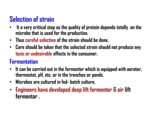 Selection of strain
• It a very critical step as the quality of protein depends totally on the
  microbe that is used for the production.
• Thus careful selection of the strain should be done.
• Care should be taken that the selected strain should not produce any
  toxic or undesirable effects in the consumer.
Fermentation
• It can be carried out in the fermentor which is equipped with aerator,
  thermostat, pH, etc. or in the trenches or ponds.
• Microbes are cultured in fed- batch culture.
• Engineers have developed deep lift fermentor & air lift
  fermentor .
 