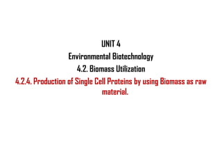UNIT 4
                  Environmental Biotechnology
                      4.2. Biomass Utilization
4.2.4. Production of Single Cell Proteins by using Biomass as raw
                               material.
 