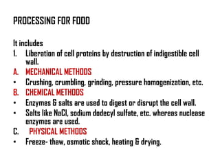 PROCESSING FOR FOOD

It includes
1. Liberation of cell proteins by destruction of indigestible cell
     wall.
A. MECHANICAL METHODS
• Crushing, crumbling, grinding, pressure homogenization, etc.
B. CHEMICAL METHODS
• Enzymes & salts are used to digest or disrupt the cell wall.
• Salts like NaCl, sodium dodecyl sulfate, etc. whereas nuclease
     enzymes are used.
C. PHYSICAL METHODS
• Freeze- thaw, osmotic shock, heating & drying.
 