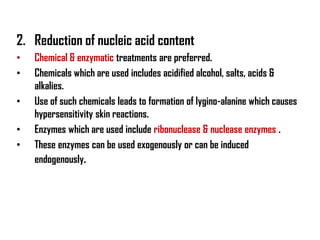 2. Reduction of nucleic acid content
•   Chemical & enzymatic treatments are preferred.
•   Chemicals which are used includes acidified alcohol, salts, acids &
    alkalies.
•   Use of such chemicals leads to formation of lygino-alanine which causes
    hypersensitivity skin reactions.
•   Enzymes which are used include ribonuclease & nuclease enzymes .
•   These enzymes can be used exogenously or can be induced
    endogenously.
 