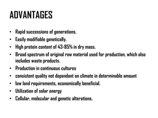 ADVANTAGES
•   Rapid successions of generations.
•   Easily modifiable genetically.
•   High protein content of 43-85% in dry mass.
•   Broad spectrum of original raw material used for production, which also
    includes waste products.
•   Production in continuous cultures
•   consistent quality not dependant on climate in determinable amount
•   low land requirements, economically beneficial.
•   Utilization of solar energy
•   Cellular, molecular and genetic alterations.
 