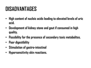DISADVANTAGES
• High content of nucleic acids leading to elevated levels of uric
  acid.
• Development of kidney stone and gout if consumed in high
  quality.
• Possibility for the presence of secondary toxic metabolites.
• Poor digestibility
• Stimulation of gastro-intestinal
• Hypersensitivity skin reactions.
 