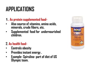 APPLICATIONS
1. As protein supplemented food-
• Also source of vitamins, amino acids,
    minerals, crude fibers, etc.
• Supplemented food for undernourished
    children.

2. As health food-
• Controls obesity
• Provides instant energy .
• Example- Spirulina- part of diet of US
     Olympic team.
 