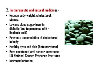 3. In therapeutic and natural medicines-
• Reduce body weight, cholesterol,
  stress.
• Lowers blood sugar level in
  diabetic(due to presence of B -
  linolenic acid)
• Prevents accumulation of cholesterol
  in body.
• Healthy eyes and skin (beta carotene)
• Beta carotene ( anti cancer substance-
  UN National Cancer Research Institute)
• Increase lactation.
 