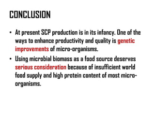 CONCLUSION
• At present SCP production is in its infancy. One of the
  ways to enhance productivity and quality is genetic
  improvements of micro-organisms.
• Using microbial biomass as a food source deserves
  serious consideration because of insufficient world
  food supply and high protein content of most micro-
  organisms.
 