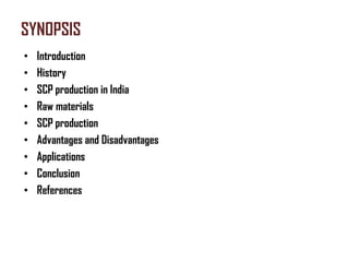 SYNOPSIS
•   Introduction
•   History
•   SCP production in India
•   Raw materials
•   SCP production
•   Advantages and Disadvantages
•   Applications
•   Conclusion
•   References
 