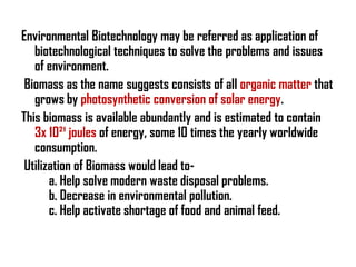Environmental Biotechnology may be referred as application of
   biotechnological techniques to solve the problems and issues
   of environment.
 Biomass as the name suggests consists of all organic matter that
   grows by photosynthetic conversion of solar energy.
This biomass is available abundantly and is estimated to contain
   3x 10²¹ joules of energy, some 10 times the yearly worldwide
   consumption.
 Utilization of Biomass would lead to-
       a. Help solve modern waste disposal problems.
       b. Decrease in environmental pollution.
       c. Help activate shortage of food and animal feed.
 