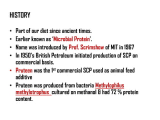 HISTORY

• Part of our diet since ancient times.
• Earlier known as ‘Microbial Protein’.
• Name was introduced by Prof. Scrimshow of MIT in 1967
• In 1950’s British Petroleum initiated production of SCP on
  commercial basis.
• Pruteen was the 1st commercial SCP used as animal feed
  additive
• Pruteen was produced from bacteria Methylophilus
  methylotrophus cultured on methanol & had 72 % protein
  content.
 